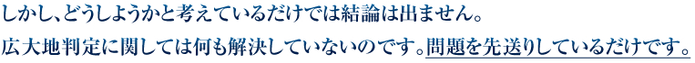 しかし、どうしようかと考えているだけでは結論は出ません。広大地判定に関しては何も解決していないのです。問題を先送りしているだけです。